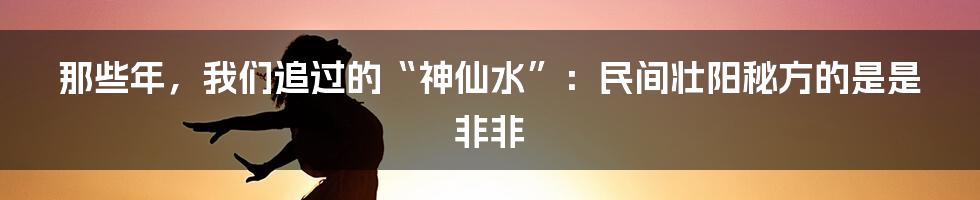 那些年，我们追过的“神仙水”：民间壮阳秘方的是是非非