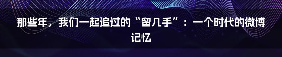 那些年，我们一起追过的“留几手”：一个时代的微博记忆