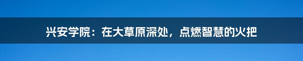 兴安学院：在大草原深处，点燃智慧的火把