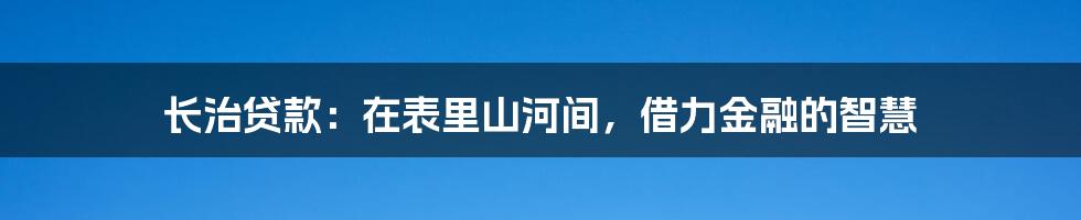 长治贷款：在表里山河间，借力金融的智慧