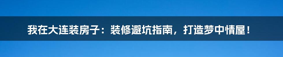 我在大连装房子：装修避坑指南，打造梦中情屋！