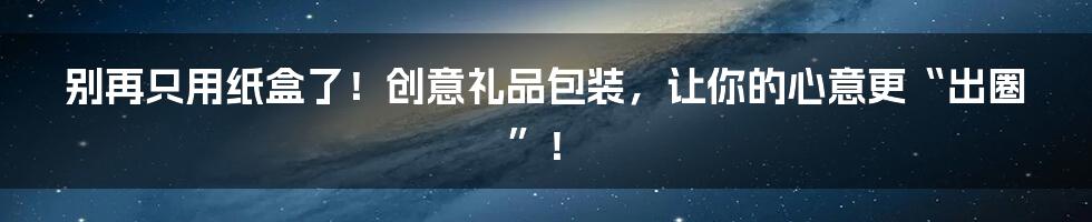 别再只用纸盒了！创意礼品包装，让你的心意更“出圈”！