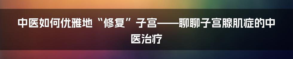 中医如何优雅地“修复”子宫——聊聊子宫腺肌症的中医治疗