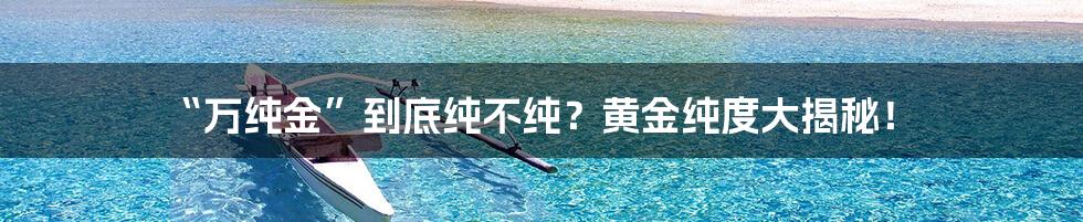 “万纯金”到底纯不纯?黄金纯度大揭秘!