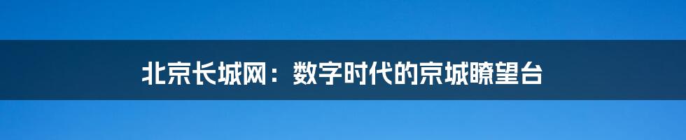 北京长城网:数字时代的京城瞭望台