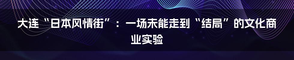 大连“日本风情街”：一场未能走到“结局”的文化商业实验