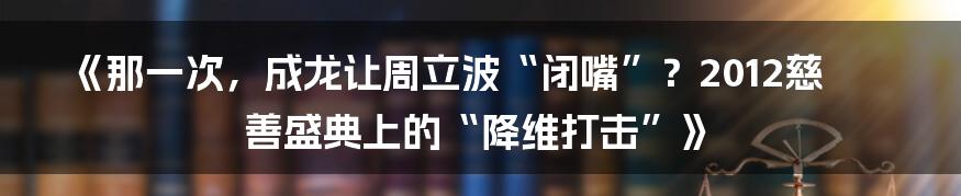 《那一次,成龙让周立波“闭嘴”?2012慈善盛典上的“降维打击”》