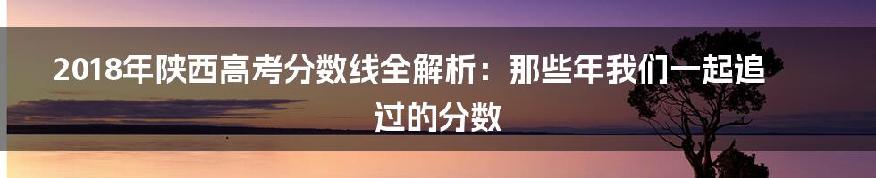 2018年陕西高考分数线全解析：那些年我们一起追过的分数