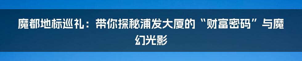 魔都地标巡礼：带你探秘浦发大厦的“财富密码”与魔幻光影