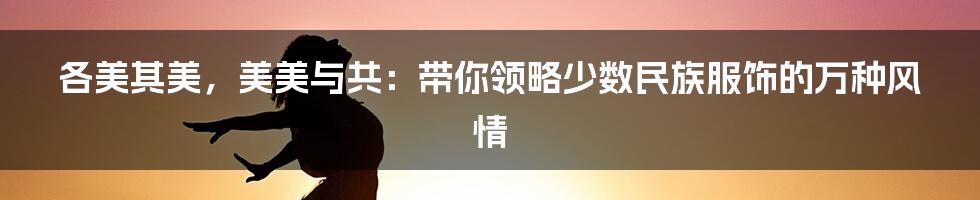 各美其美，美美与共：带你领略少数民族服饰的万种风情