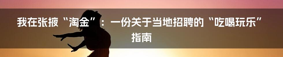 我在张掖“淘金”：一份关于当地招聘的“吃喝玩乐”指南