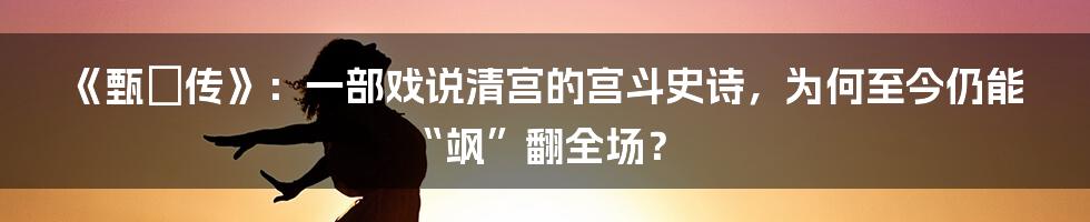 《甄嬛传》:一部戏说清宫的宫斗史诗,为何至今仍能“飒”翻全场?