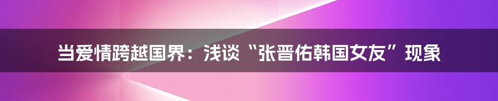 当爱情跨越国界：浅谈“张晋佑韩国女友”现象