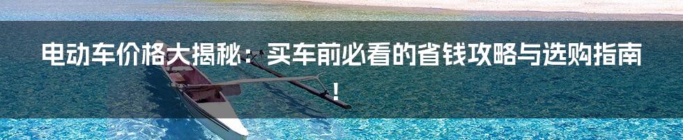 电动车价格大揭秘:买车前必看的省钱攻略与选购指南!