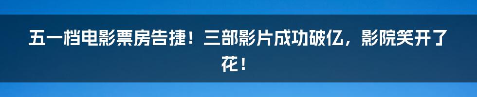 五一档电影票房告捷！三部影片成功破亿，影院笑开了花！