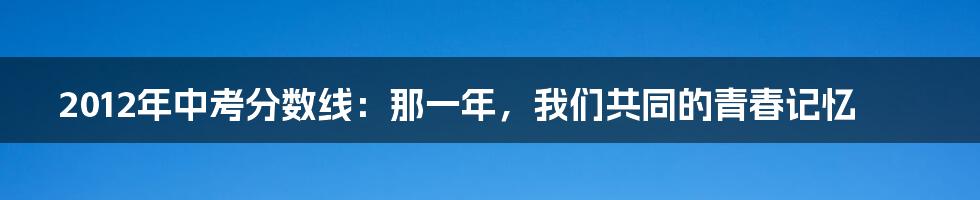2012年中考分数线：那一年，我们共同的青春记忆