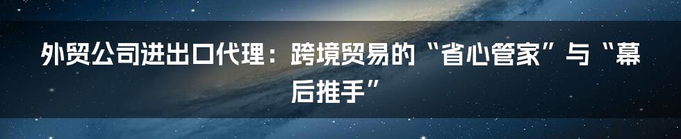 外贸公司进出口代理:跨境贸易的“省心管家”与“幕后推手”