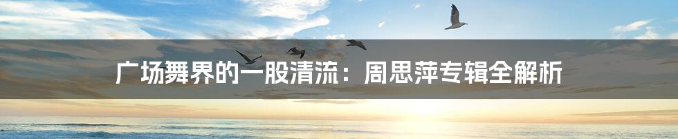 广场舞界的一股清流:周思萍专辑全解析