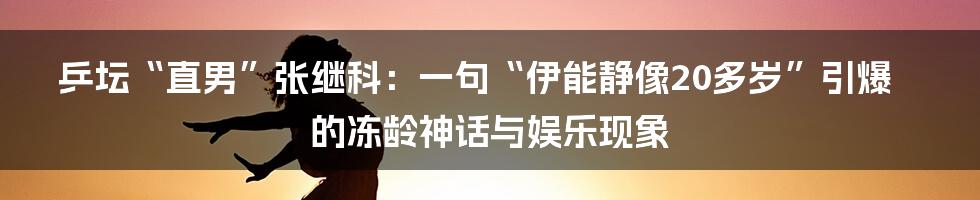 乒坛“直男”张继科:一句“伊能静像20多岁”引爆的冻龄神话与娱乐现象