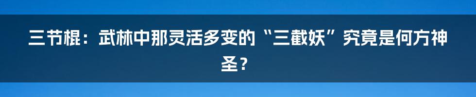 三节棍：武林中那灵活多变的“三截妖”究竟是何方神圣？