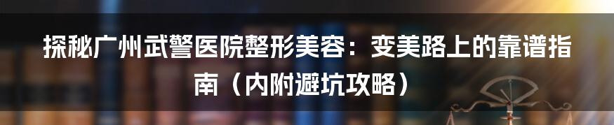 探秘广州武警医院整形美容：变美路上的靠谱指南（内附避坑攻略）