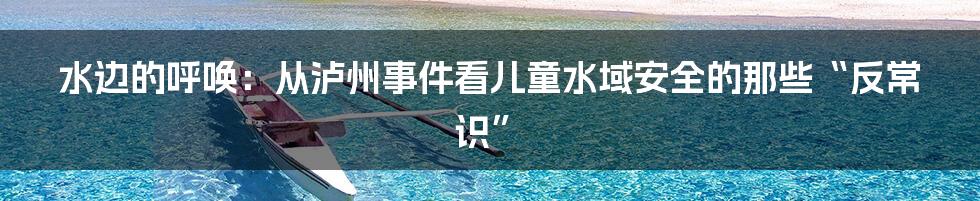 水边的呼唤：从泸州事件看儿童水域安全的那些“反常识”