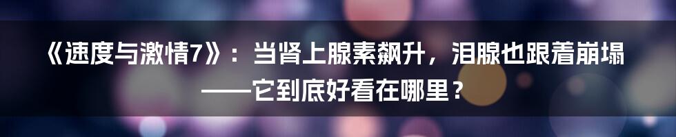 《速度与激情7》：当肾上腺素飙升，泪腺也跟着崩塌——它到底好看在哪里？