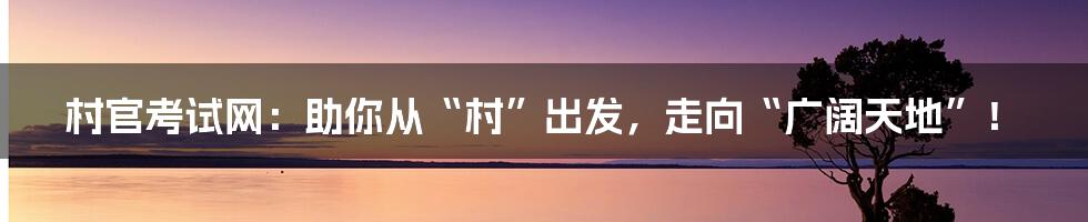村官考试网：助你从“村”出发，走向“广阔天地”！