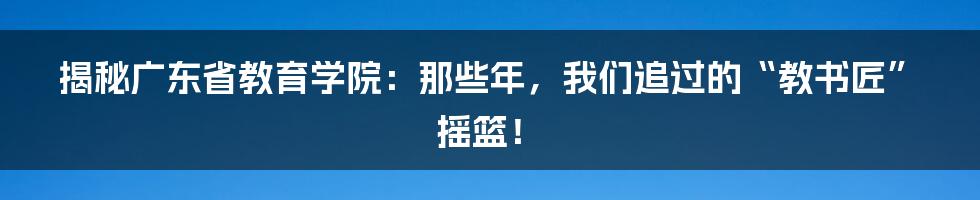 揭秘广东省教育学院:那些年,我们追过的“教书匠”摇篮!