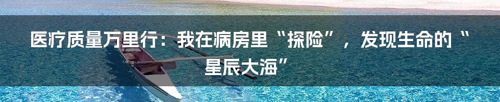 医疗质量万里行：我在病房里“探险”，发现生命的“星辰大海”