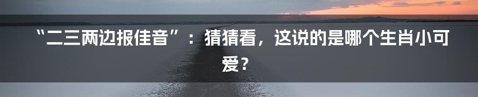“二三两边报佳音”：猜猜看，这说的是哪个生肖小可爱？