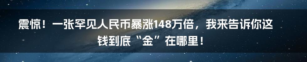 震惊!一张罕见人民币暴涨148万倍,我来告诉你这钱到底“金”在哪里!