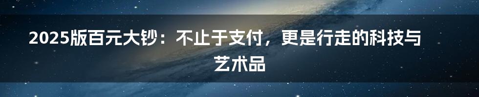 2025版百元大钞：不止于支付，更是行走的科技与艺术品