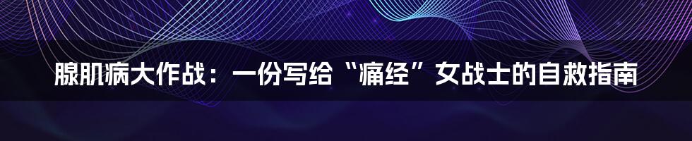 腺肌病大作战：一份写给“痛经”女战士的自救指南