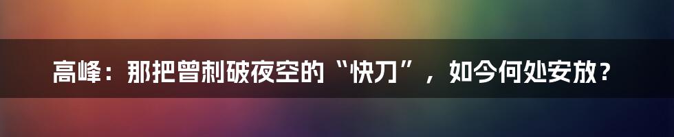 高峰：那把曾刺破夜空的“快刀”，如今何处安放？