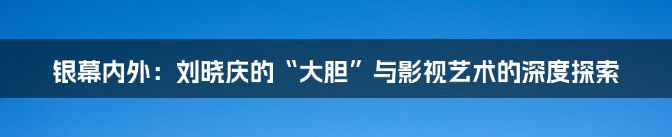 银幕内外:刘晓庆的“大胆”与影视艺术的深度探索
