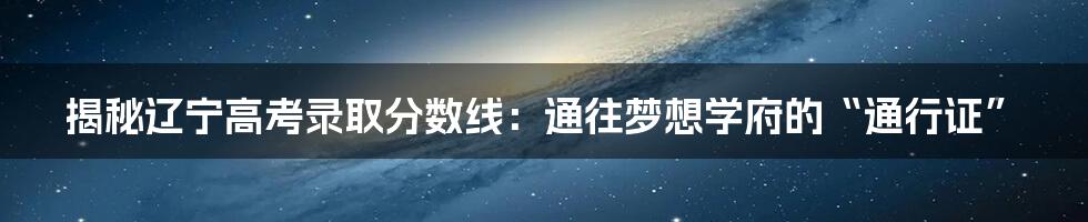 揭秘辽宁高考录取分数线：通往梦想学府的“通行证”