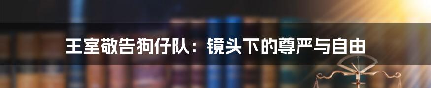 王室敬告狗仔队：镜头下的尊严与自由
