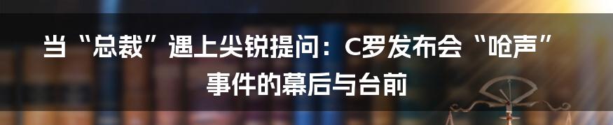 当“总裁”遇上尖锐提问:C罗发布会“呛声”事件的幕后与台前