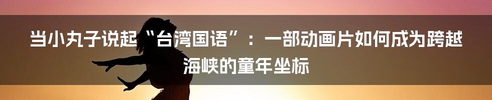 当小丸子说起“台湾国语”:一部动画片如何成为跨越海峡的童年坐标
