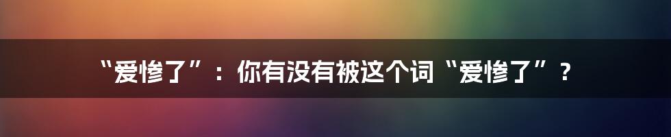 “爱惨了”：你有没有被这个词“爱惨了”？