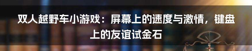 双人越野车小游戏：屏幕上的速度与激情，键盘上的友谊试金石