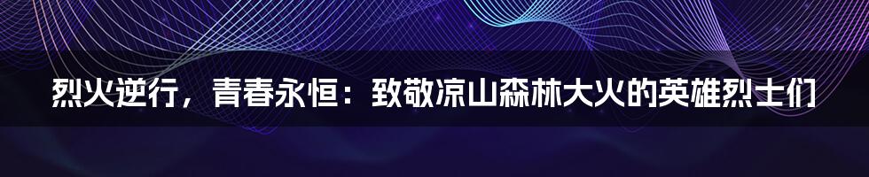 烈火逆行,青春永恒:致敬凉山森林大火的英雄烈士们