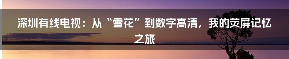 深圳有线电视：从“雪花”到数字高清，我的荧屏记忆之旅