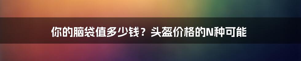 你的脑袋值多少钱？头盔价格的N种可能