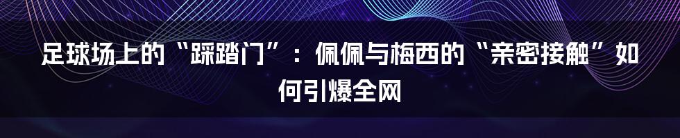 足球场上的“踩踏门”:佩佩与梅西的“亲密接触”如何引爆全网