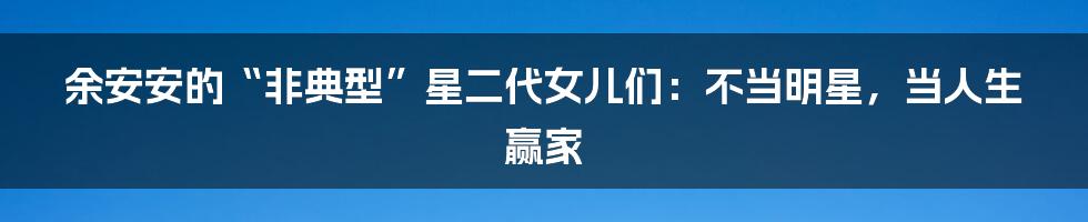 余安安的“非典型”星二代女儿们:不当明星,当人生赢家