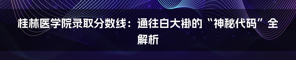 桂林医学院录取分数线：通往白大褂的“神秘代码”全解析