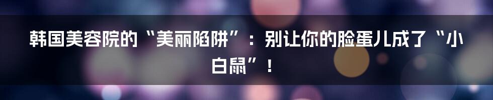 韩国美容院的“美丽陷阱”：别让你的脸蛋儿成了“小白鼠”！