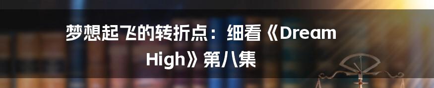 梦想起飞的转折点：细看《Dream High》第八集